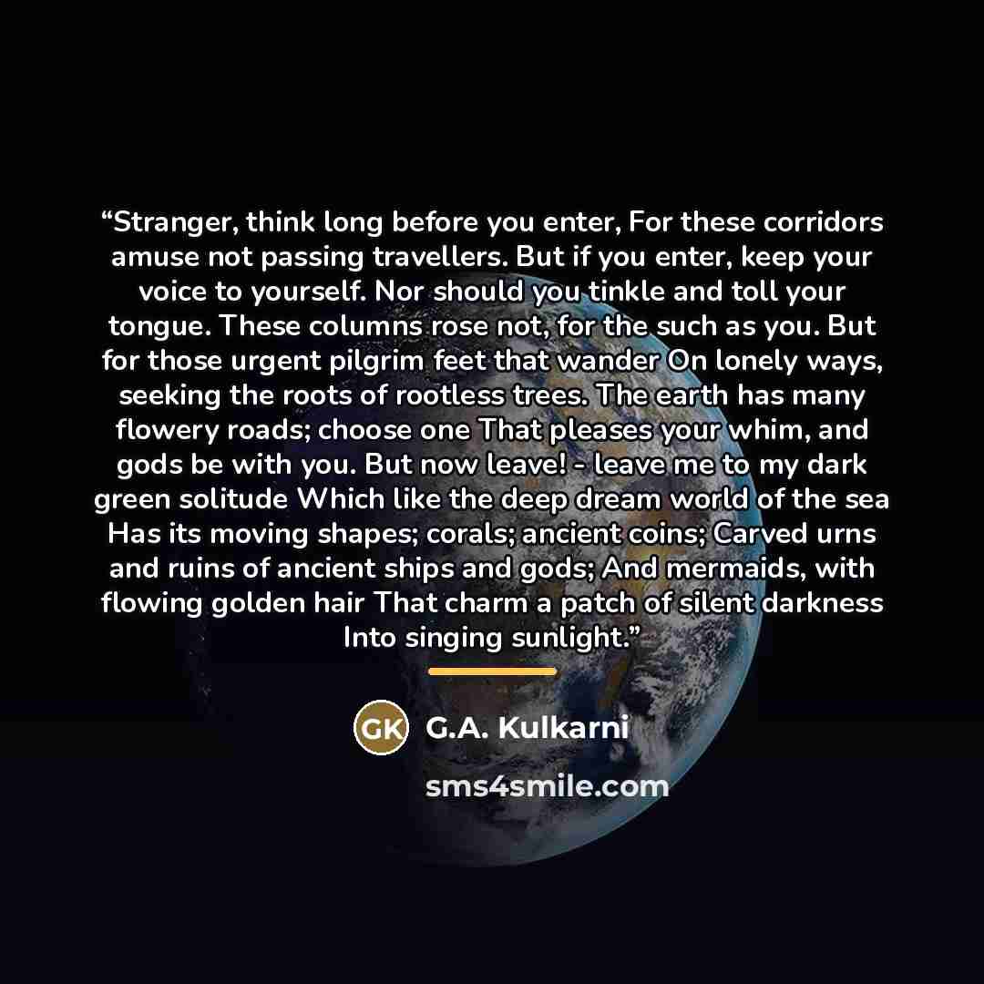 “Stranger, think long before you enter, For these corridors amuse not passing travellers. But if you enter, keep your voice to yourself. Nor should you tinkle and toll your tongue. These columns rose not, for the such as you. But for those urgent pilgrim feet that wander On lonely ways, seeking the…” quote by G.A. Kulkarni