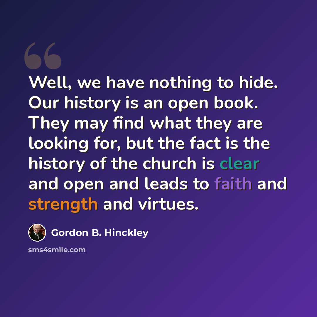 “Well, we have nothing to hide. Our history is an open book. They may find what they are looking for, but the fact is the history of the church is clear and open and leads to faith and strength and virtues.” quote by Gordon B. Hinckley