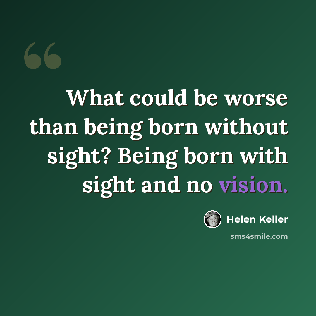“What could be worse than being born without sight? Being born with sight and no vision.” quote by Helen Keller