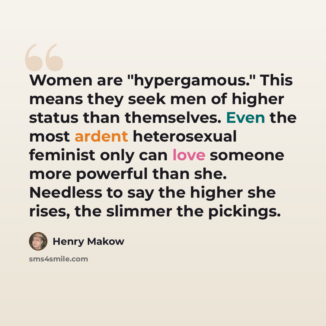 “Women are "hypergamous." This means they seek men of higher status than themselves. Even the most ardent heterosexual feminist only can love someone more powerful than she. Needless to say the higher she rises, the slimmer the pickings.” quote by Henry Makow