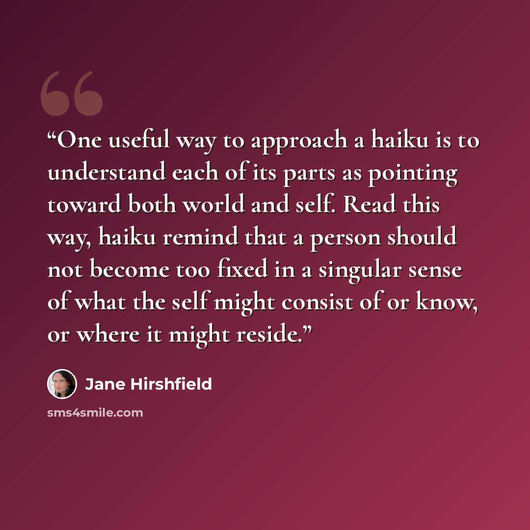 “One useful way to approach a haiku is to understand each of its parts as pointing toward both world and self. Read this way, haiku remind that a person should not become too fixed in a singular sense of what the self might consist of or know, or where it might reside.” quote by Jane Hirshfield