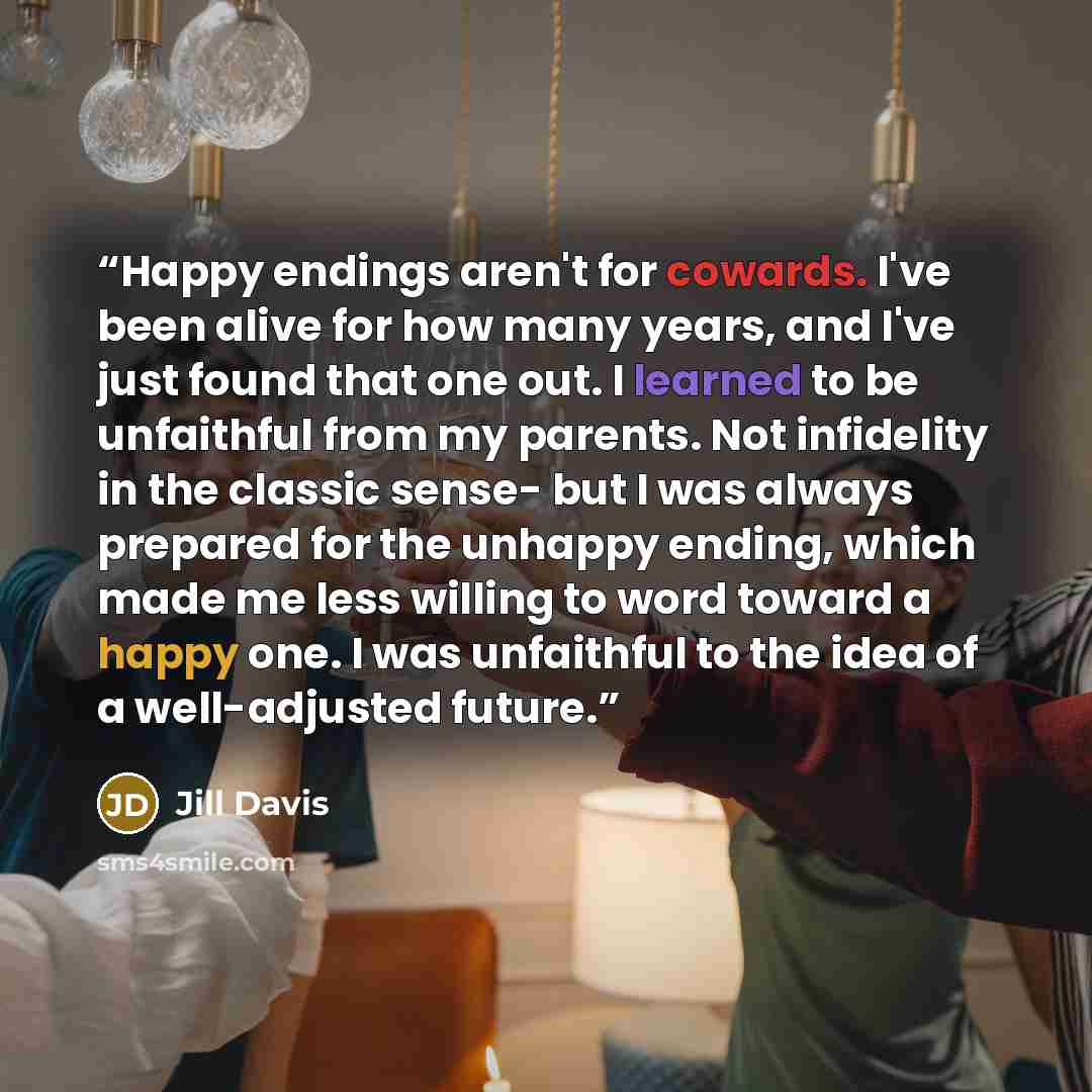 “Happy endings aren't for cowards. I've been alive for how many years, and I've just found that one out. I learned to be unfaithful from my parents. Not infidelity in the classic sense- but I was always prepared for the unhappy ending, which made me less willing to word toward a happy one. I was…” quote by Jill Davis