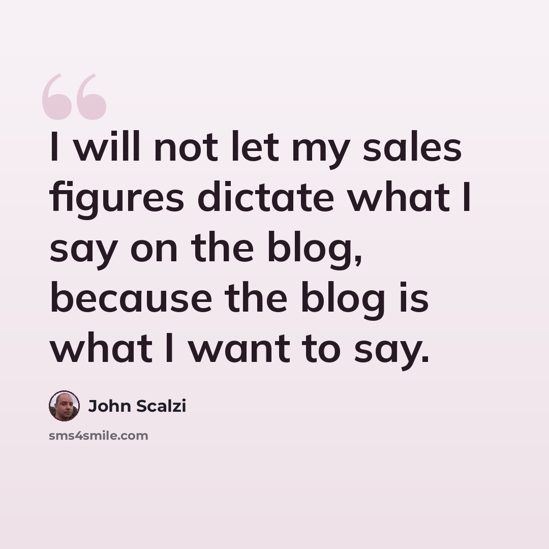 “I will not let my sales figures dictate what I say on the blog, because the blog is what I want to say.” quote by John Scalzi