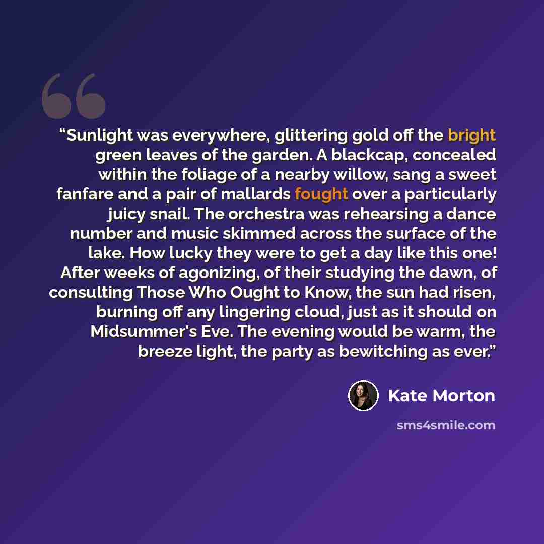 “Sunlight was everywhere, glittering gold off the bright green leaves of the garden. A blackcap, concealed within the foliage of a nearby willow, sang a sweet fanfare and a pair of mallards fought over a particularly juicy snail. The orchestra was rehearsing a dance number and music skimmed across…” quote by Kate Morton
