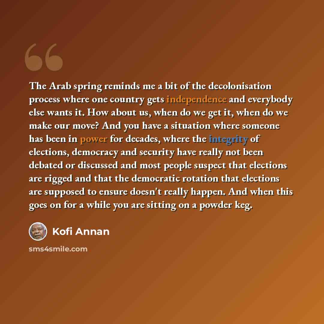 “The Arab spring reminds me a bit of the decolonisation process where one country gets independence and everybody else wants it. How about us, when do we get it, when do we make our move? And you have a situation where someone has been in power for decades, where the integrity of elections…” quote by Kofi Annan