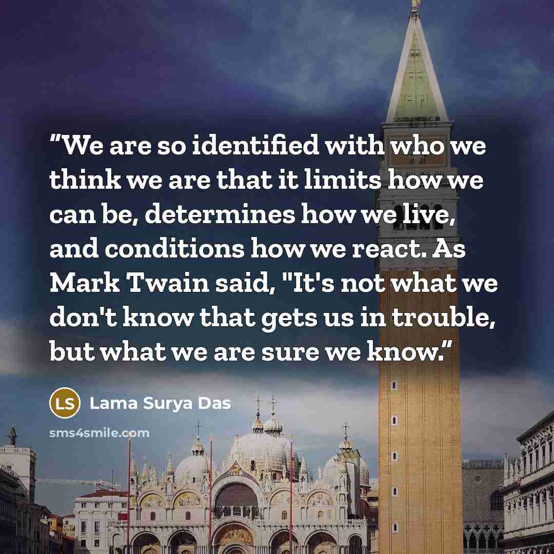 “We are so identified with who we think we are that it limits how we can be, determines how we live, and conditions how we react. As Mark Twain said, "It's not what we don't know that gets us in trouble, but what we are sure we know.” quote by Lama Surya Das