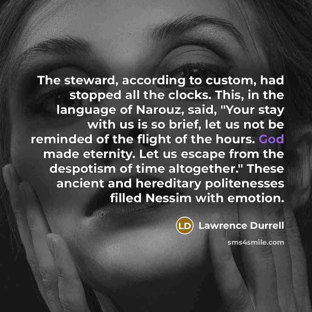 “The steward, according to custom, had stopped all the clocks. This, in the language of Narouz, said, "Your stay with us is so brief, let us not be reminded of the flight of the hours. God made eternity. Let us escape from the despotism of time altogether." These ancient and hereditary politenesses…” quote by Lawrence Durrell