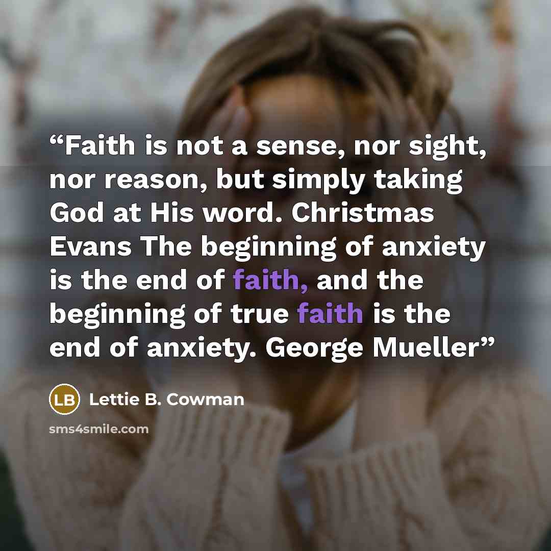“Faith is not a sense, nor sight, nor reason, but simply taking God at His word. Christmas Evans The beginning of anxiety is the end of faith, and the beginning of true faith is the end of anxiety. George Mueller” quote by Lettie B. Cowman