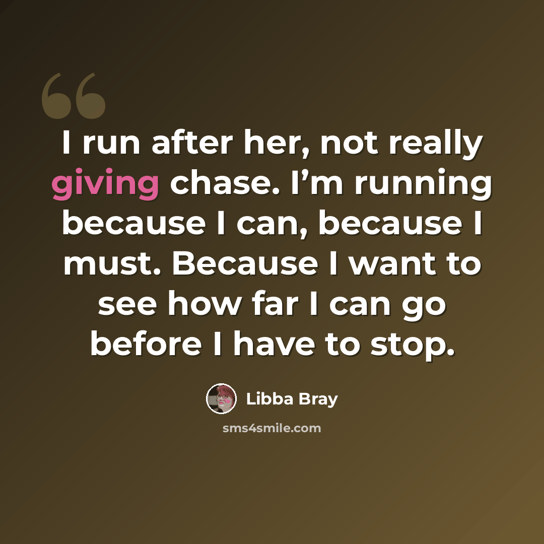 “I run after her, not really giving chase. I’m running because I can, because I must. Because I want to see how far I can go before I have to stop.” quote by Libba Bray