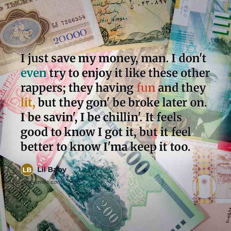 “I just save my money, man. I don't even try to enjoy it like these other rappers; they having fun and they lit, but they gon' be broke later on. I be savin', I be chillin'. It feels good to know I got it, but it feel better to know I'ma keep it too.” quote by Lil Baby
