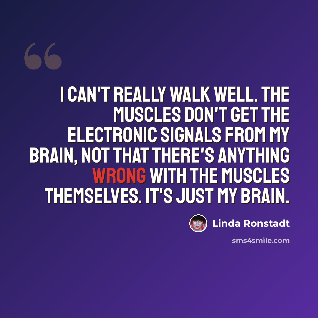 “I can't really walk well. The muscles don't get the electronic signals from my brain, not that there's anything wrong with the muscles themselves. It's just my brain.” quote by Linda Ronstadt