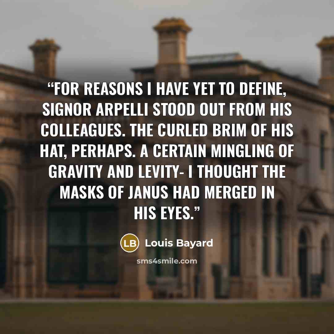 “For reasons I have yet to define, Signor Arpelli stood out from his colleagues. The curled brim of his hat, perhaps. A certain mingling of gravity and levity- I thought the masks of Janus had merged in his eyes.” quote by Louis Bayard