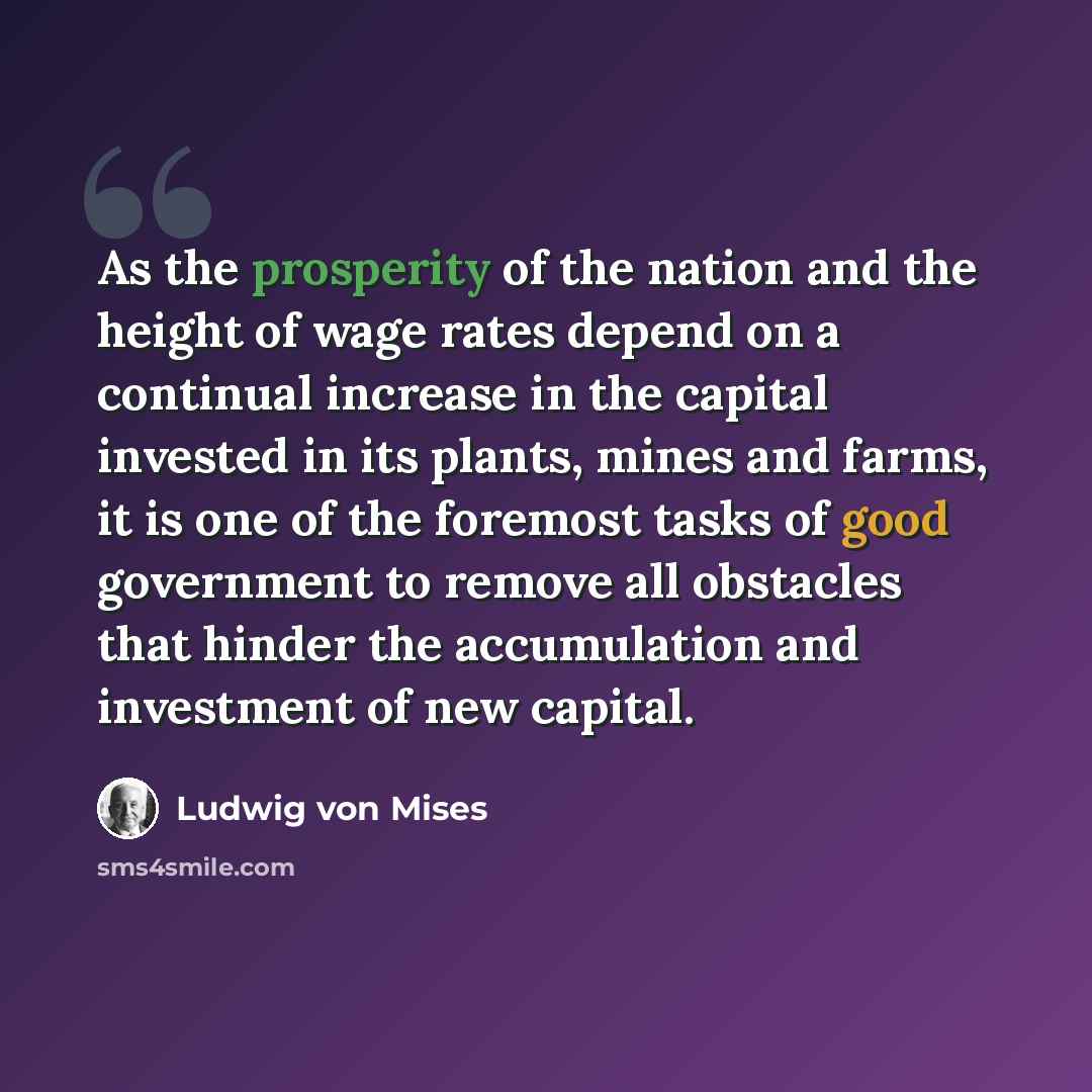 “As the prosperity of the nation and the height of wage rates depend on a continual increase in the capital invested in its plants, mines and farms, it is one of the foremost tasks of good government to remove all obstacles that hinder the accumulation and investment of new capital.” quote by Ludwig von Mises