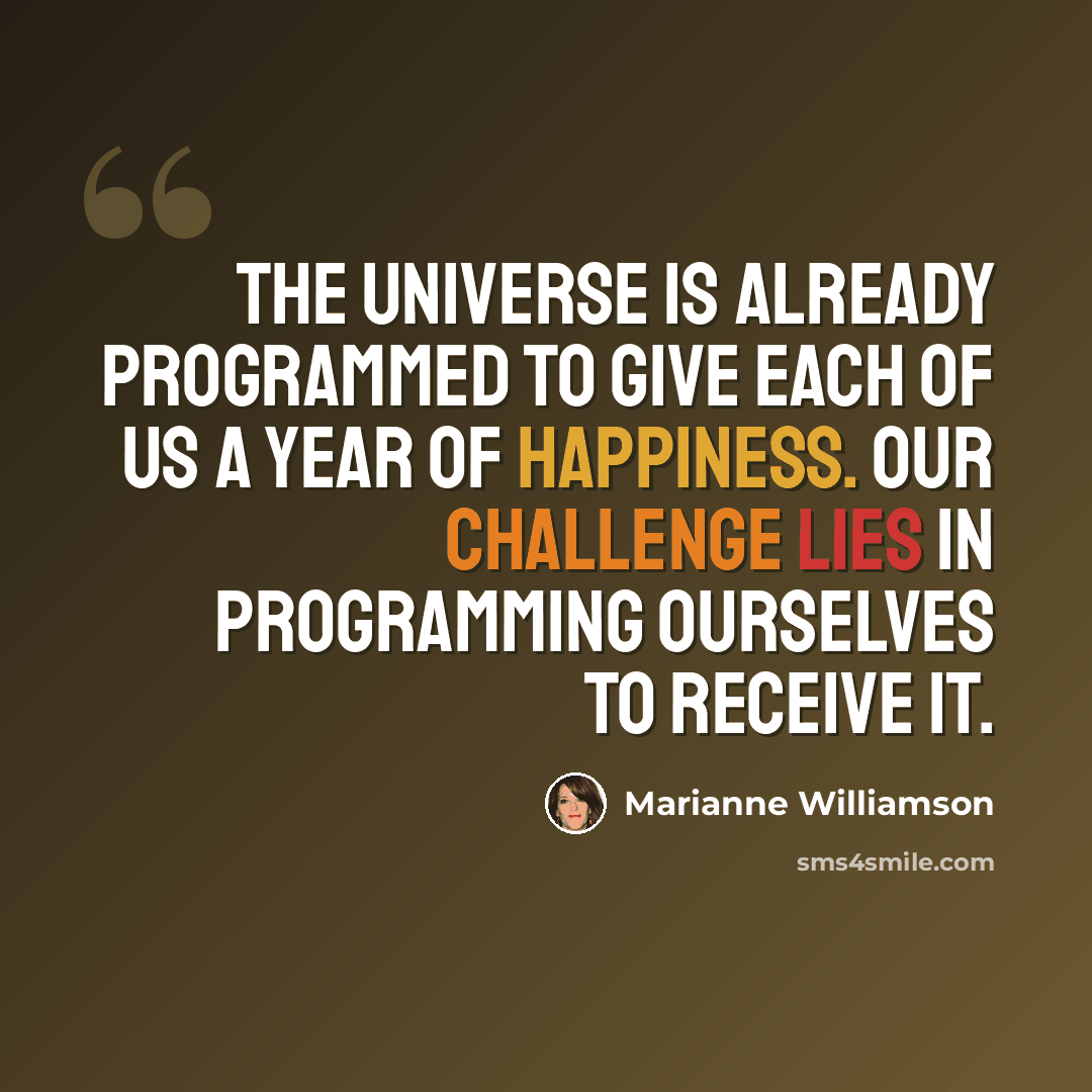 “The universe is already programmed to give each of us a year of happiness. Our challenge lies in programming ourselves to receive it.” quote by Marianne Williamson