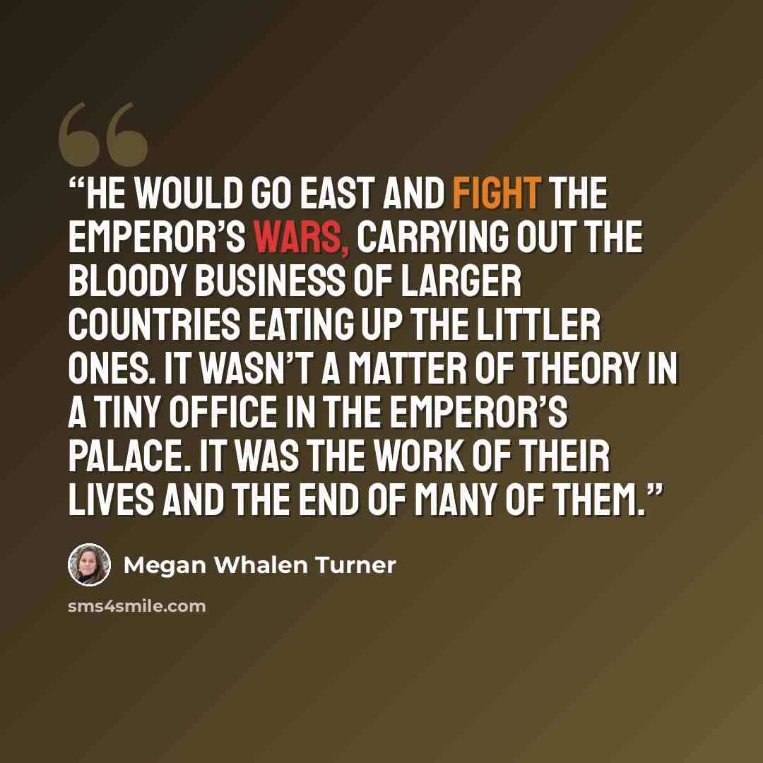 “He would go east and fight the emperor’s wars, carrying out the bloody business of larger countries eating up the littler ones. It wasn’t a matter of theory in a tiny office in the emperor’s palace. It was the work of their lives and the end of many of them.” quote by Megan Whalen Turner