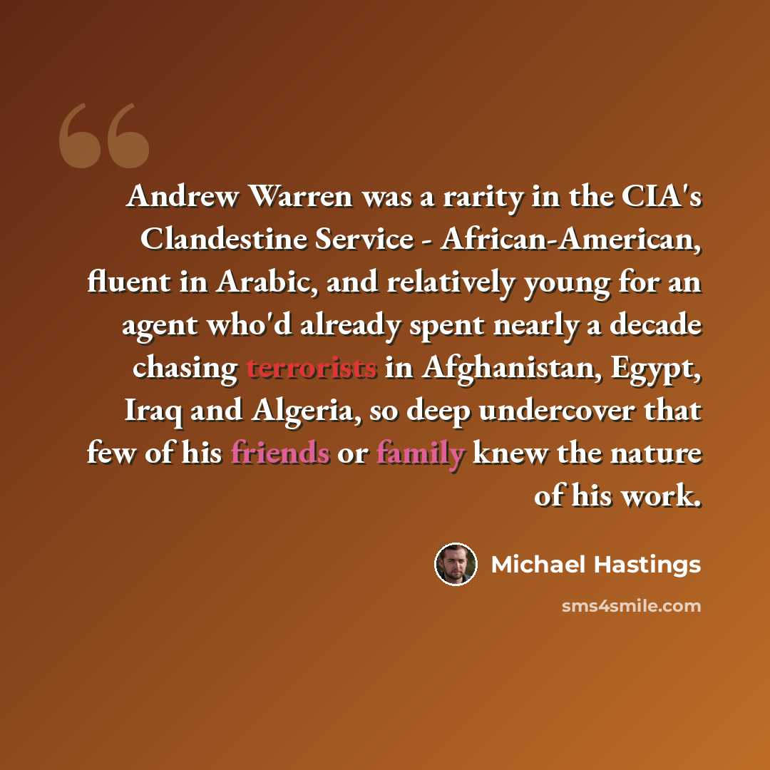 “Andrew Warren was a rarity in the CIA's Clandestine Service - African-American, fluent in Arabic, and relatively young for an agent who'd already spent nearly a decade chasing terrorists in Afghanistan, Egypt, Iraq and Algeria, so deep undercover that few of his friends or family knew the nature…” quote by Michael Hastings