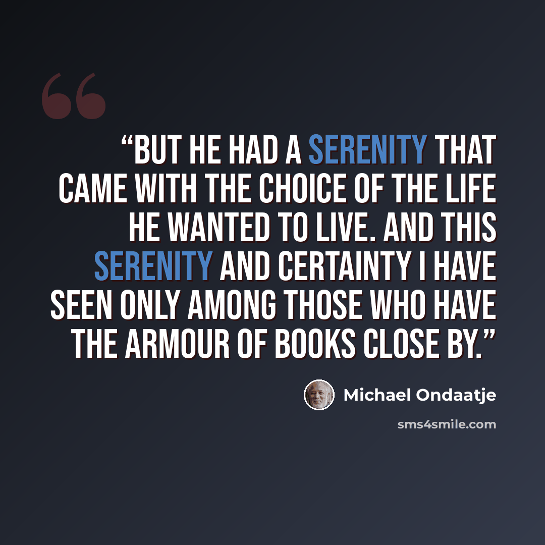 “But he had a serenity that came with the choice of the life he wanted to live. And this serenity and certainty I have seen only among those who have the armour of books close by.” quote by Michael Ondaatje