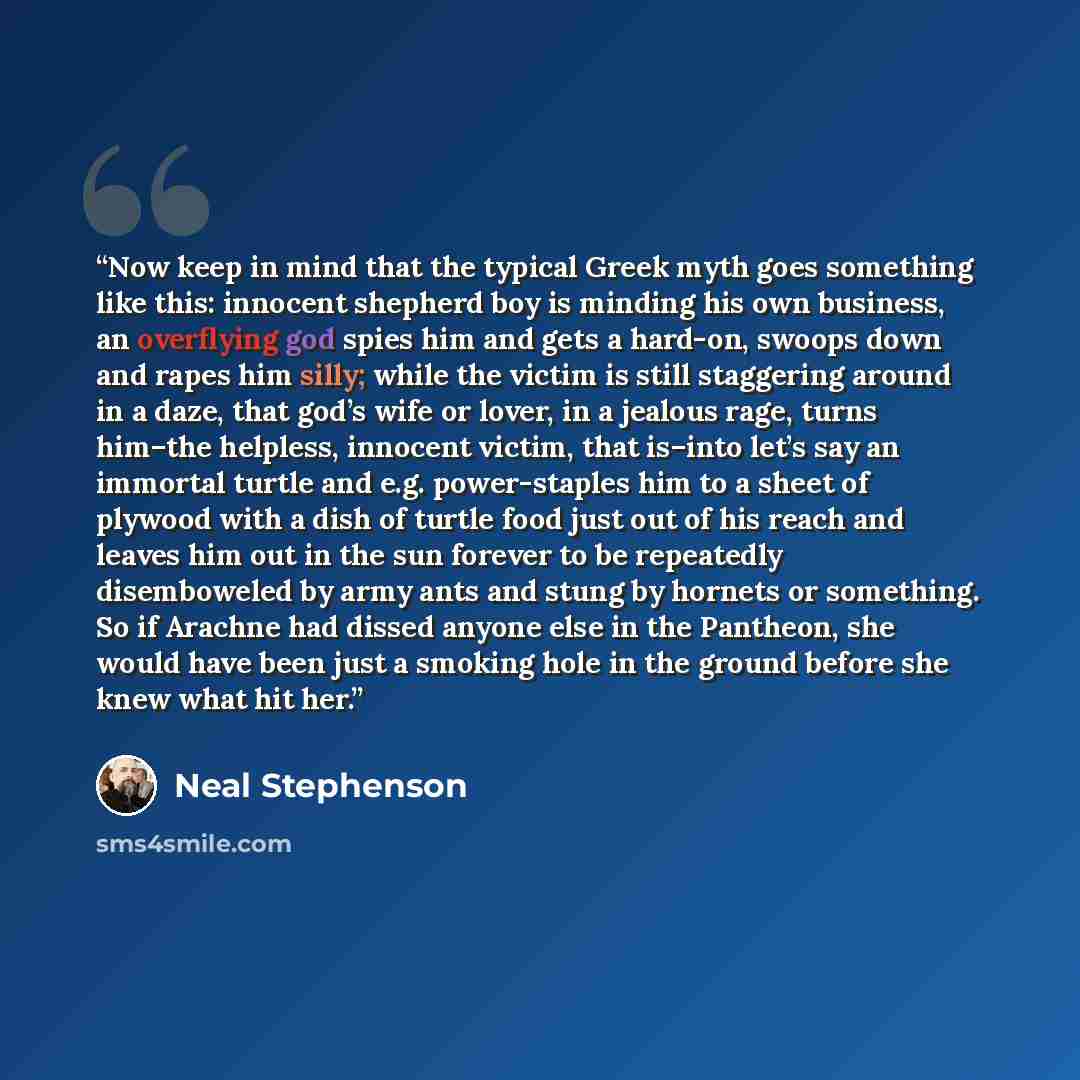 “Now keep in mind that the typical Greek myth goes something like this: innocent shepherd boy is minding his own business, an overflying god spies him and gets a hard-on, swoops down and rapes him silly; while the victim is still staggering around in a daze, that god’s wife or lover, in a jealous…” quote by Neal Stephenson