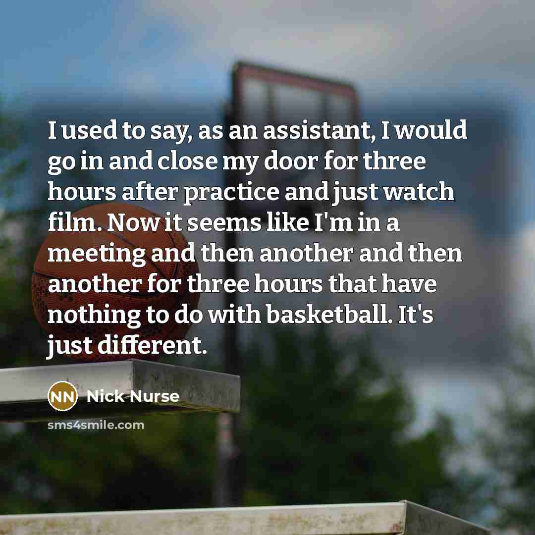 “I used to say, as an assistant, I would go in and close my door for three hours after practice and just watch film. Now it seems like I'm in a meeting and then another and then another for three hours that have nothing to do with basketball. It's just different.” quote by Nick Nurse