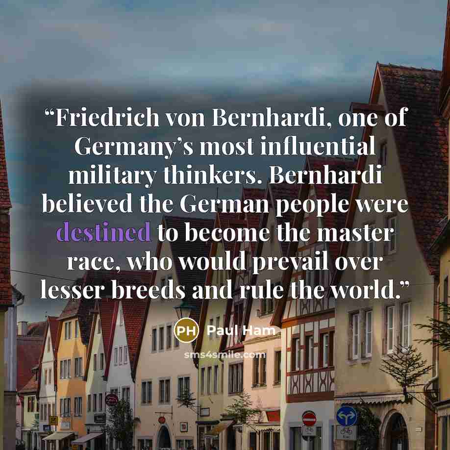 “Friedrich von Bernhardi, one of Germany’s most influential military thinkers. Bernhardi believed the German people were destined to become the master race, who would prevail over lesser breeds and rule the world.” quote by Paul Ham
