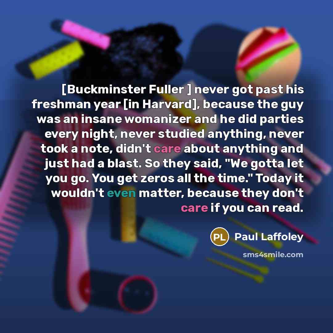 “[Buckminster Fuller ] never got past his freshman year [in Harvard], because the guy was an insane womanizer and he did parties every night, never studied anything, never took a note, didn't care about anything and just had a blast. So they said, "We gotta let you go. You get zeros all the time."…” quote by Paul Laffoley