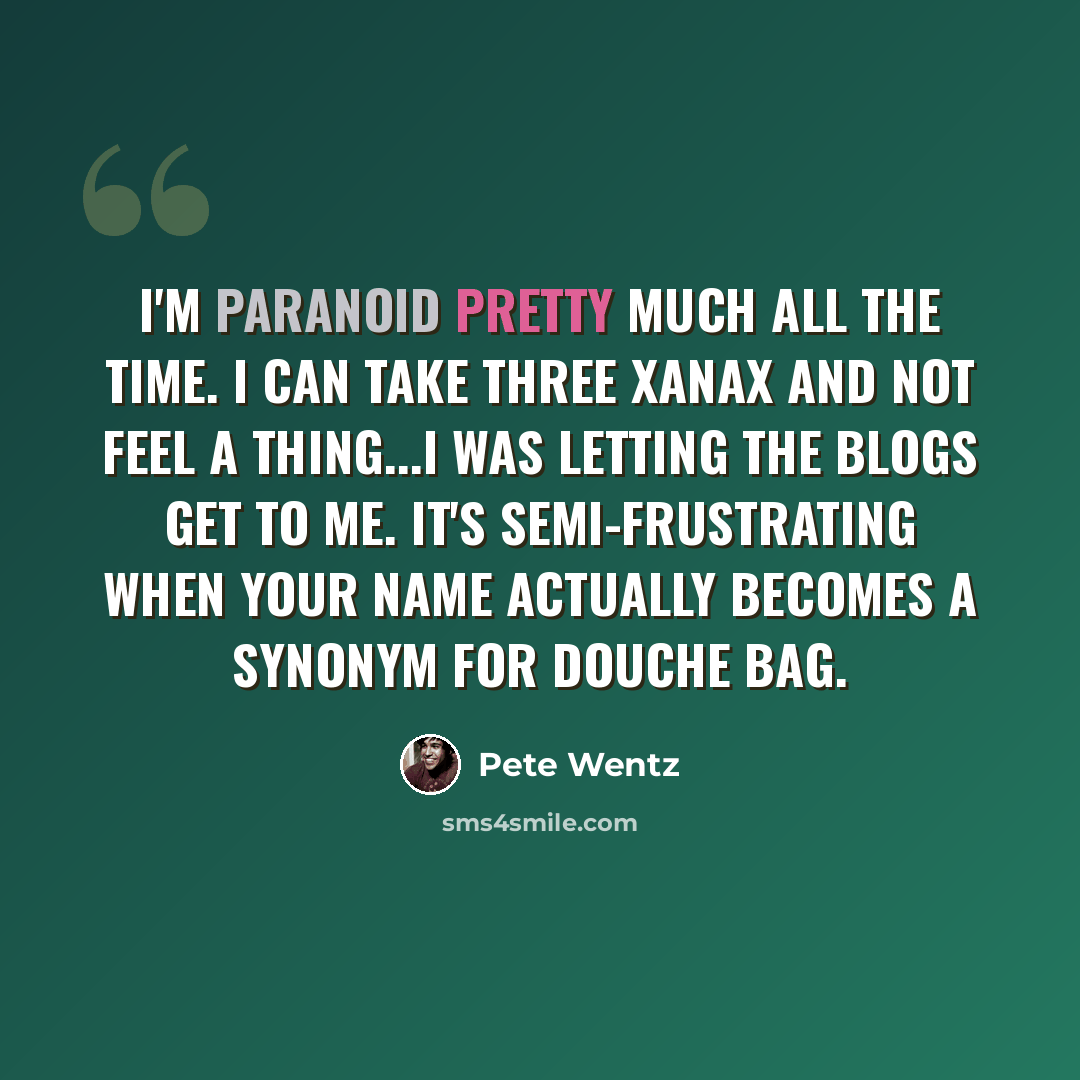 “I'm paranoid pretty much all the time. I can take three Xanax and not feel a thing...I was letting the blogs get to me. It's semi-frustrating when your name actually becomes a synonym for douche bag.” quote by Pete Wentz