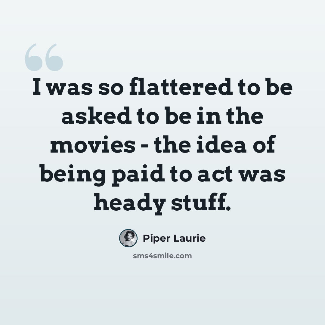 “I was so flattered to be asked to be in the movies - the idea of being paid to act was heady stuff.” quote by Piper Laurie