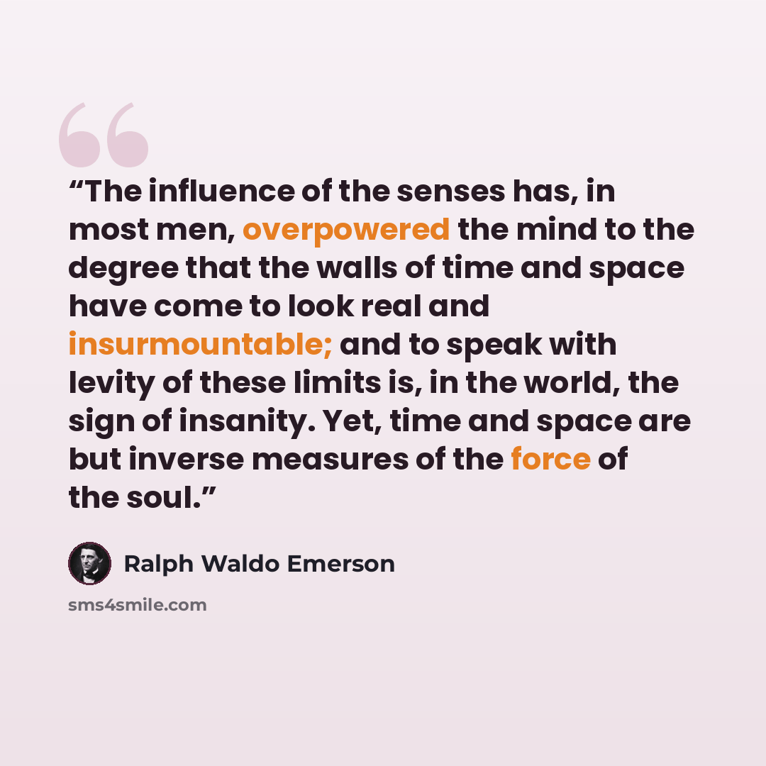 “The influence of the senses has, in most men, overpowered the mind to the degree that the walls of time and space have come to look real and insurmountable; and to speak with levity of these limits is, in the world, the sign of insanity. Yet, time and space are but inverse measures of the force of…” quote by ralph waldo emerson