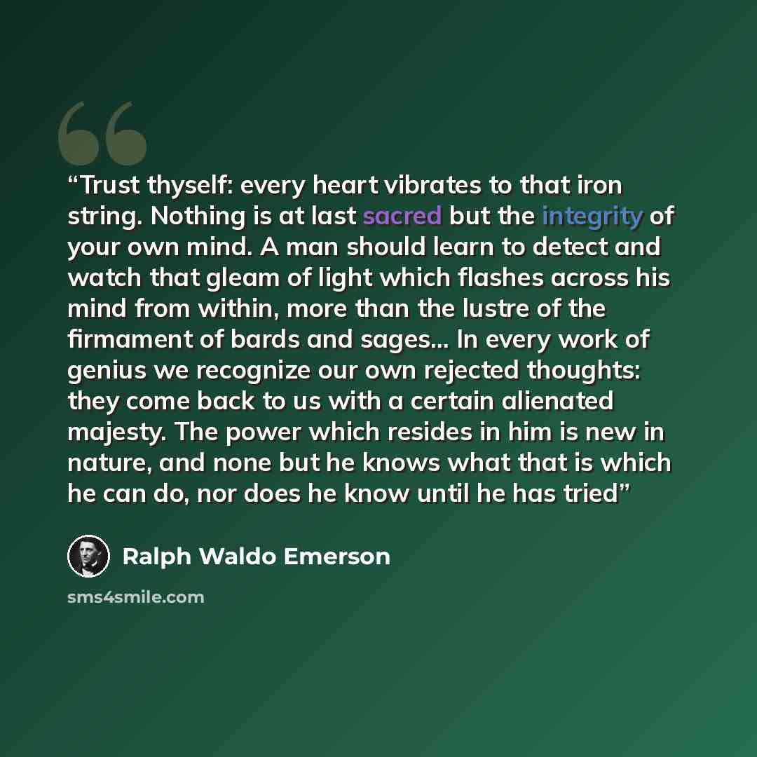 “Trust thyself: every heart vibrates to that iron string. Nothing is at last sacred but the integrity of your own mind. A man should learn to detect and watch that gleam of light which flashes across his mind from within, more than the lustre of the firmament of bards and sages... In every work of…” quote by Ralph Waldo Emerson