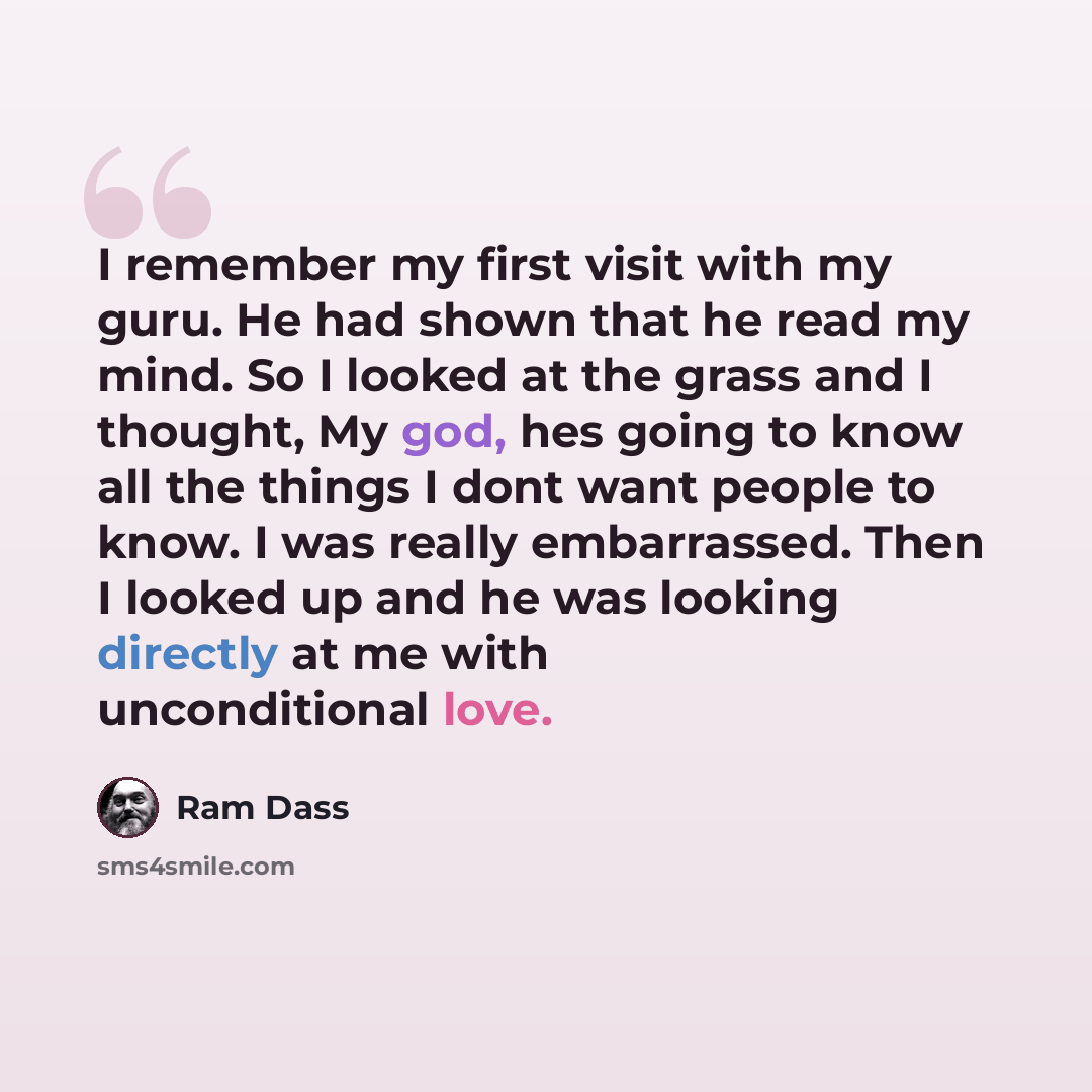 “I remember my first visit with my guru. He had shown that he read my mind. So I looked at the grass and I thought, My god, hes going to know all the things I dont want people to know. I was really embarrassed. Then I looked up and he was looking directly at me with unconditional love.” quote by Ram Dass