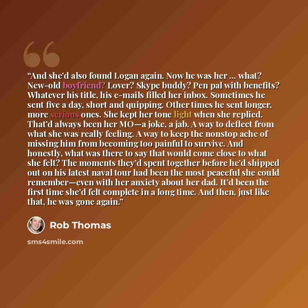 “And she’d also found Logan again. Now he was her … what? New-old boyfriend? Lover? Skype buddy? Pen pal with benefits? Whatever his title, his e-mails filled her inbox. Sometimes he sent five a day, short and quipping. Other times he sent longer, more serious ones. She kept her tone light when she…” quote by Rob Thomas