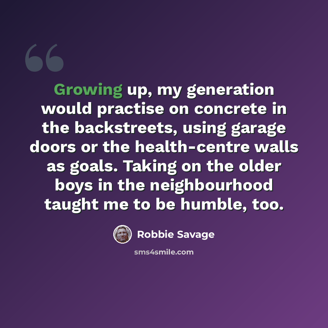 “Growing up, my generation would practise on concrete in the backstreets, using garage doors or the health-centre walls as goals. Taking on the older boys in the neighbourhood taught me to be humble, too.” quote by Robbie Savage