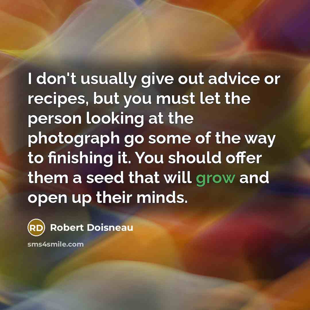“I don't usually give out advice or recipes, but you must let the person looking at the photograph go some of the way to finishing it. You should offer them a seed that will grow and open up their minds.” quote by Robert Doisneau