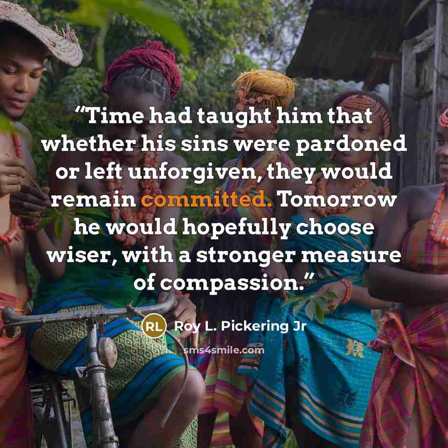 “Time had taught him that whether his sins were pardoned or left unforgiven, they would remain committed. Tomorrow he would hopefully choose wiser, with a stronger measure of compassion.” quote by Roy L. Pickering Jr