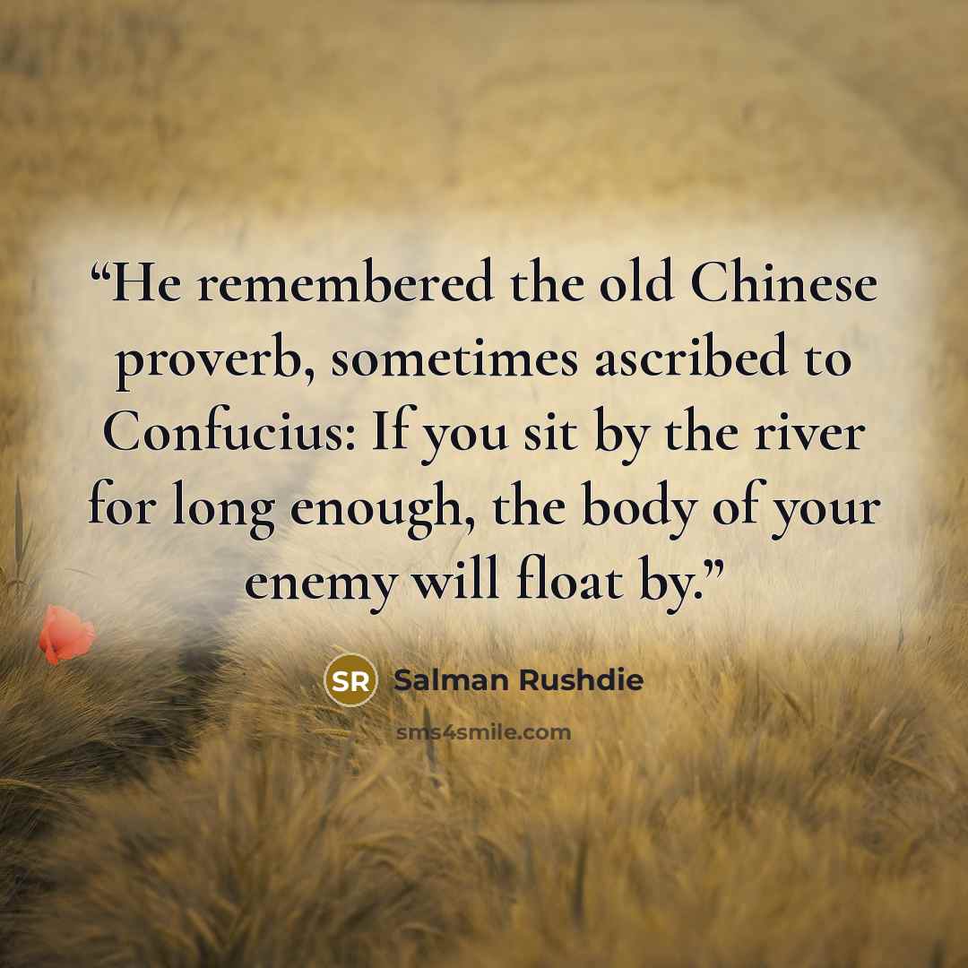 “He remembered the old Chinese proverb, sometimes ascribed to Confucius: If you sit by the river for long enough, the body of your enemy will float by.” quote by Salman Rushdie