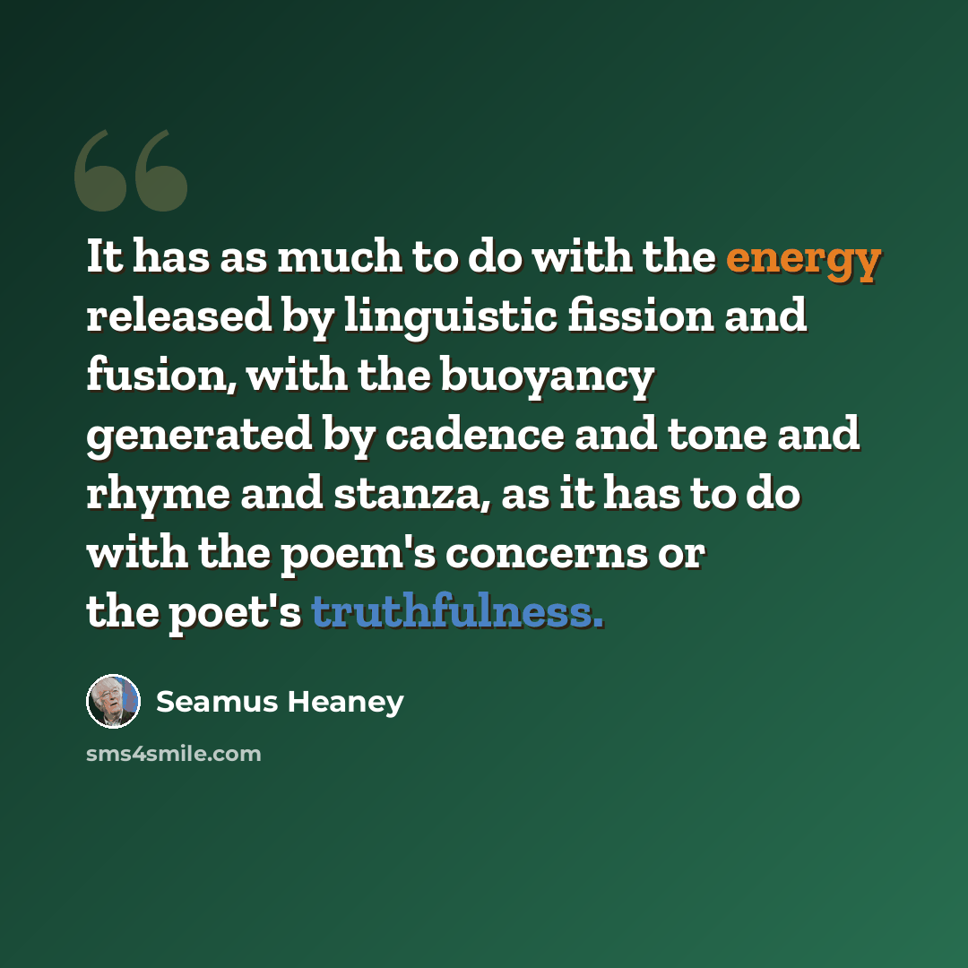 “It has as much to do with the energy released by linguistic fission and fusion, with the buoyancy generated by cadence and tone and rhyme and stanza, as it has to do with the poem's concerns or the poet's truthfulness.” quote by Seamus Heaney