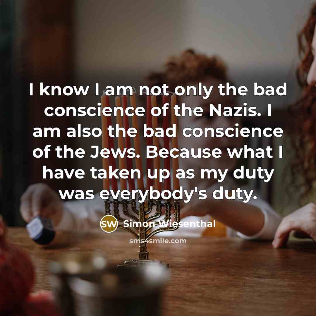 “I know I am not only the bad conscience of the Nazis. I am also the bad conscience of the Jews. Because what I have taken up as my duty was everybody's duty.” quote by Simon Wiesenthal