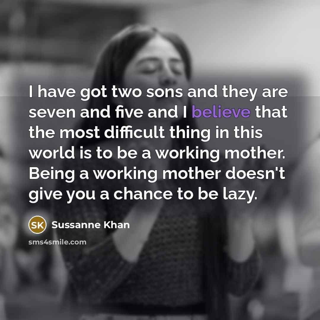 “I have got two sons and they are seven and five and I believe that the most difficult thing in this world is to be a working mother. Being a working mother doesn't give you a chance to be lazy.” quote by Sussanne Khan