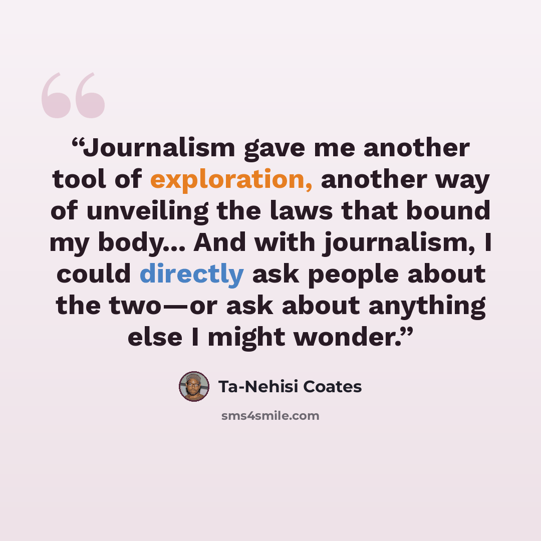 “Journalism gave me another tool of exploration, another way of unveiling the laws that bound my body... And with journalism, I could directly ask people about the two—or ask about anything else I might wonder.” quote by Ta-Nehisi Coates