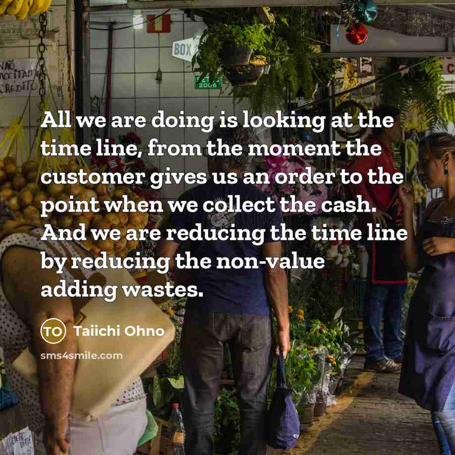 “All we are doing is looking at the time line, from the moment the customer gives us an order to the point when we collect the cash. And we are reducing the time line by reducing the non-value adding wastes.” quote by Taiichi Ohno