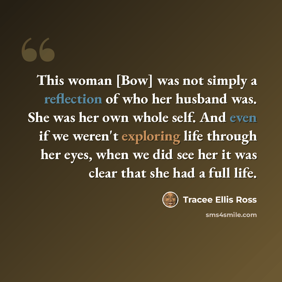 “This woman [Bow] was not simply a reflection of who her husband was. She was her own whole self. And even if we weren't exploring life through her eyes, when we did see her it was clear that she had a full life.” quote by Tracee Ellis Ross