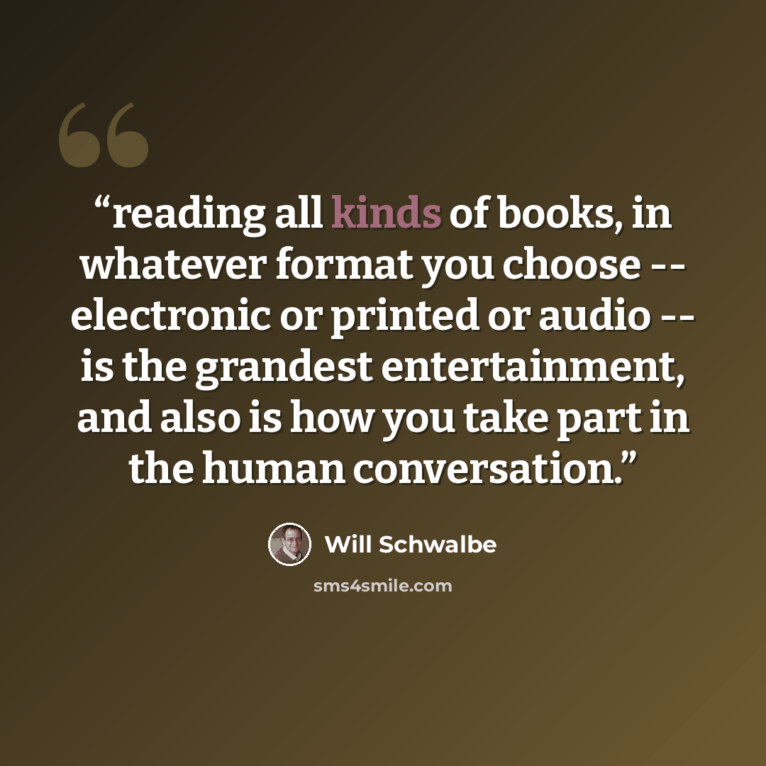 “reading all kinds of books, in whatever format you choose -- electronic or printed or audio -- is the grandest entertainment, and also is how you take part in the human conversation.” quote by Will Schwalbe