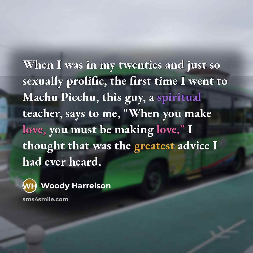“When I was in my twenties and just so sexually prolific, the first time I went to Machu Picchu, this guy, a spiritual teacher, says to me, "When you make love, you must be making love." I thought that was the greatest advice I had ever heard.” quote by Woody Harrelson
