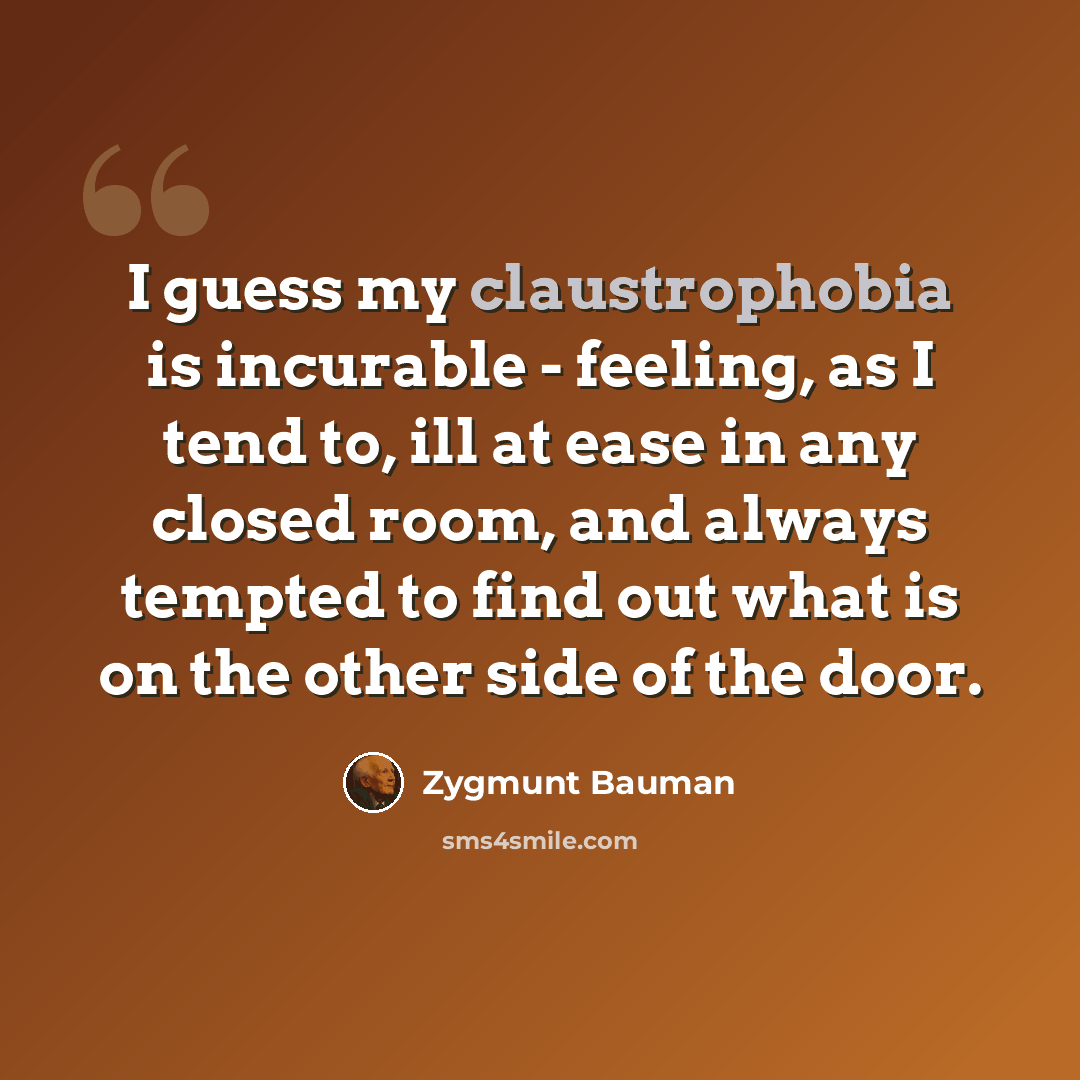 “I guess my claustrophobia is incurable - feeling, as I tend to, ill at ease in any closed room, and always tempted to find out what is on the other side of the door.” quote by Zygmunt Bauman