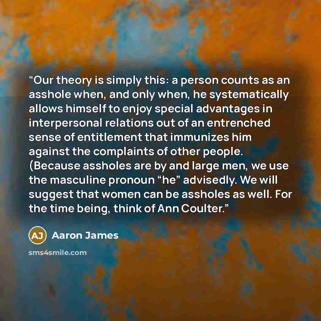 “Our theory is simply this: a person counts as an asshole when, and only when, he systematically allows himself to enjoy special advantages in interpersonal relations out of an entrenched sense of entitlement that immunizes him against the complaints of other people. (Because assholes are by and…” quote by Aaron James