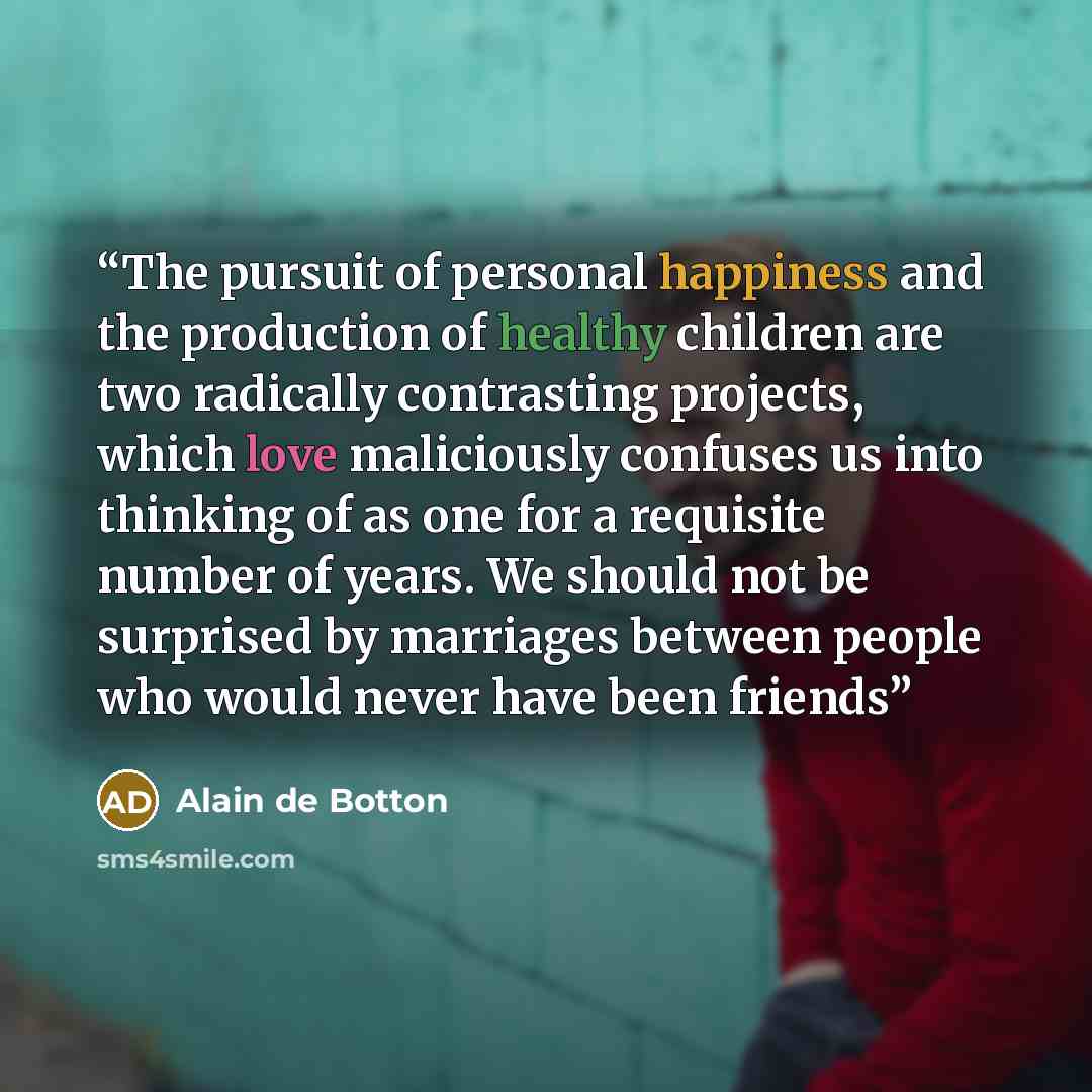 “The pursuit of personal happiness and the production of healthy children are two radically contrasting projects, which love maliciously confuses us into thinking of as one for a requisite number of years. We should not be surprised by marriages between people who would never have been friends” quote by Alain de Botton