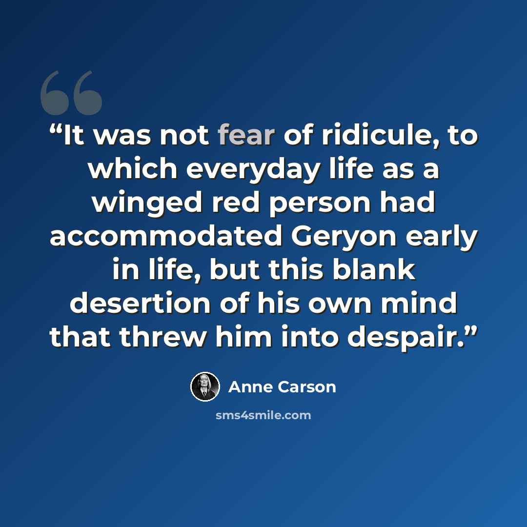 “It was not fear of ridicule, to which everyday life as a winged red person had accommodated Geryon early in life, but this blank desertion of his own mind that threw him into despair.” quote by Anne Carson
