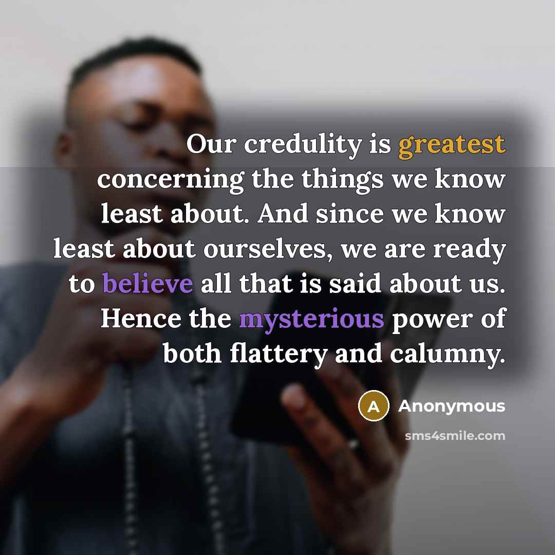 “Our credulity is greatest concerning the things we know least about. And since we know least about ourselves, we are ready to believe all that is said about us. Hence the mysterious power of both flattery and calumny.” quote by Anonymous