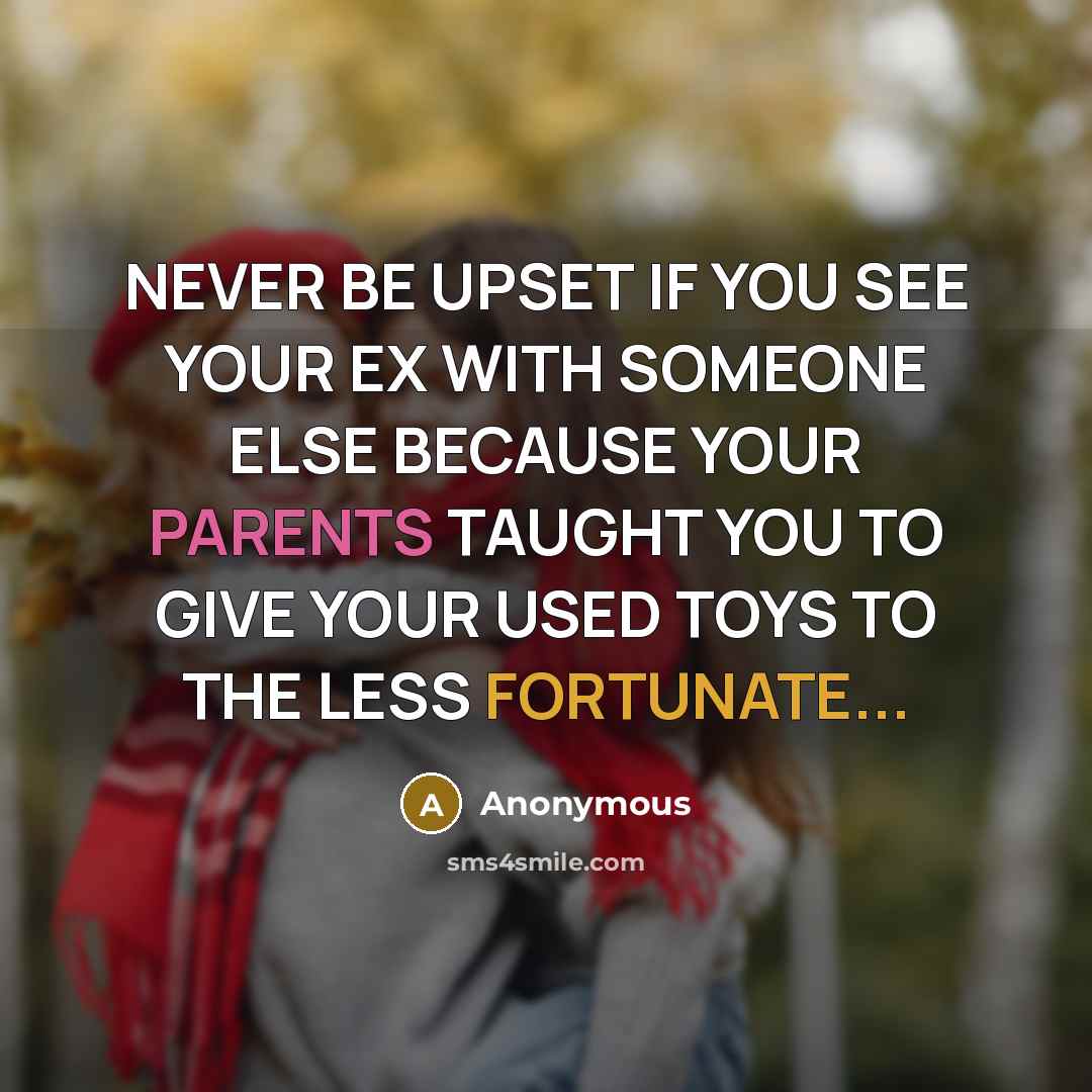“NEVER BE UPSET IF YOU SEE YOUR EX WITH SOMEONE ELSE BECAUSE YOUR PARENTS TAUGHT YOU TO GIVE YOUR USED TOYS TO THE LESS FORTUNATE...” quote by Anonymous
