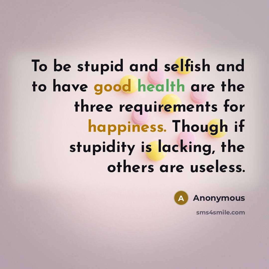 “To be stupid and selfish and to have good health are the three requirements for happiness. Though if stupidity is lacking, the others are useless.” quote by Anonymous